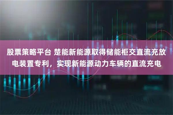 股票策略平台 楚能新能源取得储能柜交直流充放电装置专利，实现新能源动力车辆的直流充电
