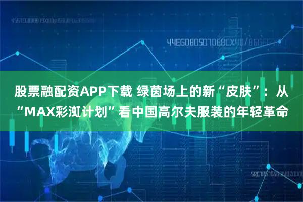 股票融配资APP下载 绿茵场上的新“皮肤”：从“MAX彩渱计划”看中国高尔夫服装的年轻革命