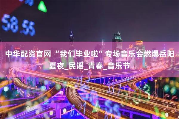 中华配资官网 “我们毕业啦”专场音乐会燃爆岳阳夏夜_民谣_青春_音乐节