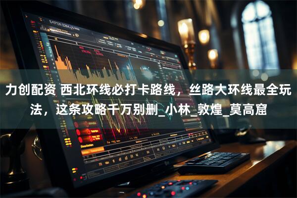 力创配资 西北环线必打卡路线，丝路大环线最全玩法，这条攻略千万别删_小林_敦煌_莫高窟