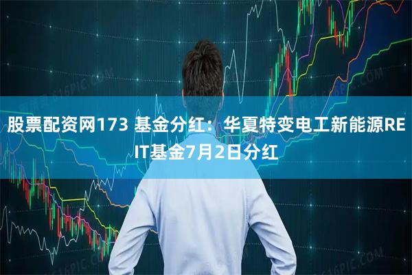 股票配资网173 基金分红：华夏特变电工新能源REIT基金7月2日分红