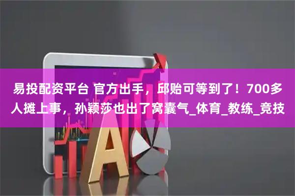 易投配资平台 官方出手，邱贻可等到了！700多人摊上事，孙颖莎也出了窝囊气_体育_教练_竞技