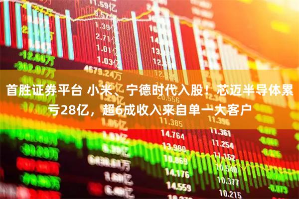 首胜证券平台 小米、宁德时代入股！芯迈半导体累亏28亿，超6成收入来自单一大客户