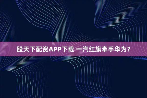 股天下配资APP下载 一汽红旗牵手华为?