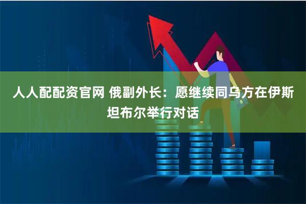 人人配配资官网 俄副外长：愿继续同乌方在伊斯坦布尔举行对话