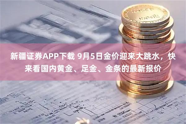 新疆证券APP下载 9月5日金价迎来大跳水，快来看国内黄金、足金、金条的最新报价