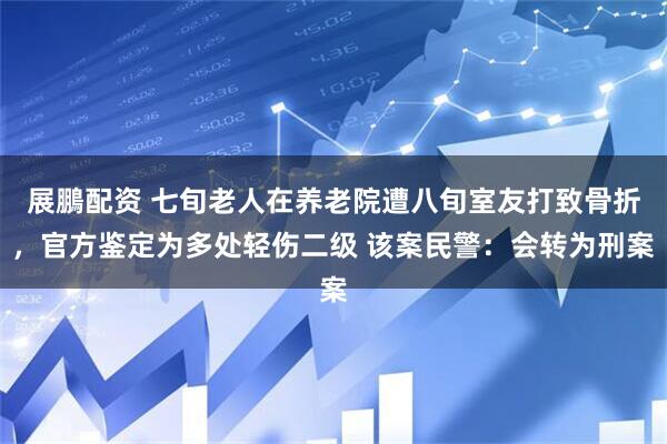 展鵬配资 七旬老人在养老院遭八旬室友打致骨折，官方鉴定为多处轻伤二级 该案民警：会转为刑案